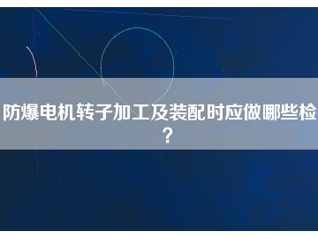 防爆電機(jī)轉(zhuǎn)子加工及裝配時(shí)應(yīng)做哪些檢查？