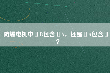 防爆電機(jī)中ⅡB包含ⅡA，還是ⅡA包含ⅡB？
